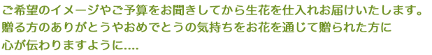 ご希望のイメージやご予算をお聞きしてから生花を仕入れお届けいたします。贈る方のありがとうやおめでとうの気持ちをお花を通じて贈られた方に心が伝わりますように....